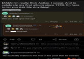[AMA] I'm really Rick Astley. I swear. And to celebrate my first album since 1993, I'm here to let you Ask Me Anything! AMA-verified S thebad_comedian 6y 17 Awards Will you ever give me up? ReallyRickAstley OP. 6y Really Rick Astley S 188 Awards Go yourself. 748 13 Reply 34.3k 85.6k Share + insert_referencehere 4h ⚫ Who remembers the person that ... Spriy 5h⚫ the guy originally said something like "can you tel... RepresentativeFish73 6h He explicitly stated in the title of his post that he swears Reply -93 93 д