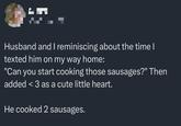 Husband and I reminiscing about the time I texted him on my way home: "Can you start cooking those sausages?" Then added <3 as a cute little heart. He cooked 2 sausages.