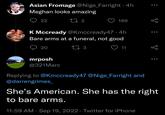 Asian Fromage @Nige_Farright ⚫ 4h Meghan looks amazing 22 17 2 189 K Mccready @Kmccready47 .4h Bare arms at a funeral, not good 20 mrposh 17 3 11 @321Marc Replying to @Kmccready47 @Nige_Farright and @darrengrimes_ She's American. She has the right to bare arms. 11:59 AM · Sep 19, 2022 Twitter for iPhone 6