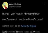 Adam Cerious @Browtweaten friend: I was named after my father me: *aware of how time flows* correct 3:27 PM - 2021-06-12 Twitter for Android 2,210 Retweets 20 Quote Tweets 32.7K Likes