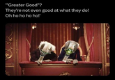 ""Greater Good"? They're not even good at what they do! Oh ho ho ho ho!'