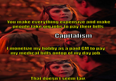 You make everything expensive and make people take gig jobs to pay their bills. Capitalism I monetize my hobby as a paid GM to pay my medical bills ontop of my day job. That doesn't seem fair.