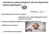 someone using chatgpt to win an argument online starterpack "that's not _, it's _" full of hyphens, en and em dashes - - responds to you with paragraphs of text within 30 seconds sometimes forgets to delete the Als little note at the end Will deny ever using ai 123RF won't think for themselves 123RF