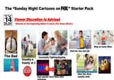 The "Sunday Night Cartoons on FOX" Starter Pack 14 Viewer Discretion Is Advised DLSV Shouted at the beginning before it starts (For Some Shows) SALARY Stay at home Mom Dad has low end job The Dad Usually a Family of 3 BLEEP Constantly Fighting/Arguing BAR Dad spends most time here w/friends How the show usually ends 20 TELEVISION ANIMATION