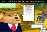 Le Children Of Dune has arrived Paul Atreides preaches in the desert during his final days long after his reign. (I haven't actually read Dune) Alright, maybe I was only a 9.5/10 messiah, but Obama and Crooked Hillary, they were super duper agents of Molloch. SAD! Baron Harkonnen was also a fine man, not that it has to do with anything, and my sister Alia, I wish we weren't related so I could grab her by- This is WOKE JOKE (latest fad), but also DREAM REGIME.
