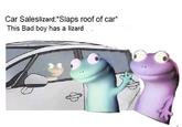 Car Saleslizard: *Slaps roof of car* This Bad boy has a lizard