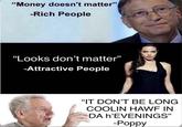"Money doesn't matter" -Rich People "Looks don't matter" -Attractive People "IT DON'T BE LONG COOLIN HAWF IN DA h'EVENINGS" -Poppy