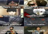 "HATE TITANS!" *TURNS INTO TITAN* "I HATE GHOULS!" *TURNS INTO GHOUL* G "I HATE VAMPIRES!" *TURNS INTO VAMPIRE* "I will to the moment of my death, oppose all Royalists!" *TURNS INTO KING OF SWEDEN