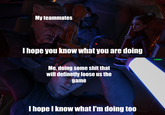 My teammates I hope you know what you are doing Me, doing some s--- that will definetly loose us the game I hope I know what I'm doing too u/hjalle1