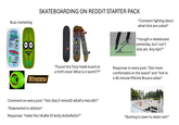 Buzz marketing SKATEBOARDING ON REDDIT STARTER PACK IN *Constant fighting about what trick are called* "I bought a skateboard yesterday, but I can't ollie yet. Any tips?" HEROIN Slappy "Found this Tony Hawk board at a thrift store! What is it worth??" Comment on every post: "YoU REALLY SHOULD WEAR a HeLmEt!" *Downvoted to oblivion* Response: "Have You hEaRd Of AnDy AnDeRs On?" Response to every post: "Get more comfortable on the board" and *link to a 45-minute Mitchie Brusco video* "Starting to learn to skate vert!"