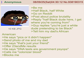 Anonymous 10 KB JPG American 08/09/25(Sat)04:30:12 No.938190315 >Be me >Half Black, half White >Go on Reddit >Post about police brutality >Reply "half Black dude here, I get where you're coming from" >Guy replies "you're just a white dude pretending to be Black" >Tell him my dad's African >He says "pics or it didn't happen" >Send photo of me and my dad >He says "that's just your friend" >Offer 23andMe results >He says "DNA tests are government psyops" >Calls me "colonizer blood" >Blocks me