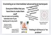 Crocheting at an intermediate/ advanced level starterpack Everyone thibks that you have time to make them stuff You are seen as incredibly talented even if you barely put in any work 60 bucks is actually justified for a plushie concidering how long it Your biggest projects have a label that says: "hours of work: god knows." "this is time consuming af" even if you are crocheting at light speed "I can crank out 10 of these in 1 hour" took you People assume it's hard but it doesn't feel like it anymore The wrist pains Putting in 10 hours is "no problem"