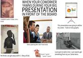 He yawned I needed to write it down. Ink is trivial. WHEN YOUR COWORKER YAWNS DURING YOUR BIG PRESENTATION IN FRONT OF THE BOARD INFOGRAP 30% 23RF 123RF 123R6 23RF 123RF Kevin yawning like I don't even exist. *squeeze* *squeeze* He thinks can get away with it. (they all do) *squeeze* *squeeze* 20% 20% FLAT SMART ART This presentation was going to define my career. I had so many graphs. REC I just want to talk to him. I just need to get something from my car. Some items.