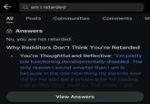 ← am i retarded All Posts Communities Comments M Answers No, you are not retarded. Why Redditors Don't Think You're Retarded You're Thoughtful and Reflective: "I'm pretty low functioning developmentally disabled. The only reason I sound smarter than I am is because in the one nice thing my parents ever did for me was get a private tutor for reading and writing since, even by 2nd grade, I still View Answers