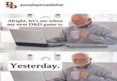 BD yourplayersaidwhat Alright, let's see when my next D&D game is. n Yesterday.