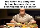 me when my daughter brings home a dirty tin skinned f------ clanker