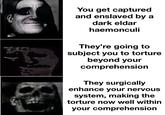 u/BillCarson12799 You get captured and enslaved by a dark eldar haemonculi They're going to subject you to torture beyond your comprehension They surgically enhance your nervous system, making the torture now well within your comprehension