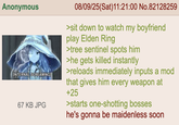 Anonymous [INTERNAL SCREAMING] 67 KB JPG 08/09/25(Sat)11:21:00 No.82128259 >sit down to watch my boyfriend play Elden Ring >tree sentinel spots him >he gets killed instantly >reloads immediately inputs a mod that gives him every weapon at +25 >starts one-shotting bosses he's gonna be maidenless soon