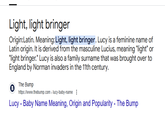 Light, light bringer Origin:Latin. Meaning: Light, light bringer. Lucy is a feminine name of Latin origin. It is derived from the masculine Lucius, meaning "light" or "light bringer." Lucy is also a family surname that was brought over to England by Norman invaders in the 11th century. B The Bump https://www.thebump.com>lucy-baby-name Lucy - Baby Name Meaning, Origin and Popularity - The Bump