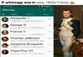 If whatsapp was in early 1800s France 3:27 PM KO KB/s WhatsApp + 85% ૧ CHATS STATUS ⚫ CALLS Alexander I I NEED c--- Napoleon George III f------ KILL YOURSELF Francis II f------ KILL YOURSELF Thomas Jefferson can i have louisiana pls Josephine Bonaparte I NEED c--- Napoleon Pope Pius VII f------ KILL YOURSELF 15:26 15:24 15:23 15:20 15:16 15:13