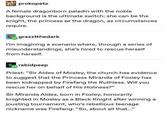 prokopetz A female dragonborn paladin with the noble background is the ultimate switch: she can be the knight, the princess or the dragon, as circumstances require. grazztthedark I'm imagining a scenario where, through a series of misunderstandings, she's hired to rescue herself from herself. rabidpeep Priest: "Sir Aldes of Mosley, the church has evidence to suggest that the Princess Miranda of Foxley has been kidnapped by Firefang the Ruthless. Will you rescue her on behalf of His Holiness?" Sir Miranda Aldes, born in Foxley, honorarily knighted in Mosley as a Black Knight after winning a jousting tournament, who's rebellious teenage nickname was Firefang: "So, about all that..."