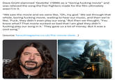 Dave Grohl slammed 'Godzilla' (1998) as a “boring f------ movie" and was relieved the song the Foo Fighters made for the film ultimately wasn't in it. "We saw the movie and we were like, 'Oh, my god.' We sat through that whole, boring f------ movie, waiting to hear our music, and then we're like, 'F---, they didn't even play our song.' But then we thought, 'You know what? That movie sucked so bad that I am glad they didn't f------ play our song in it.' They gave us a lot of money. But it was a cool song." (source: faroutmagazine.co.uk/the-movie-dave...) PE