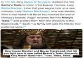 In 172 AC, King Aegon IV Targaryen dubbed the hills Barba's Teats in honor of his buxom mistress, Lady Barba Bracken. Later that year Aegon took up a new mistress, Lady Melissa Blackwood, who was slender. After it was heard that Barba had insulted the size of Melissa's breasts, Aegon renamed the hills Missy's Teats, [2] and granted them from the Brackens to the Blackwoods. [4] Each rival family still calls the hills by their preferred name.[2] Dear House Bracken and House Blackwood, that hill you fight over is now called Bessie's Teats. Sincerely, King Robert Baratheon, Titles, Titles, Titles.