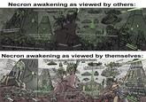 Necron awakening as viewed by others: *dust clouds obscuring the sky Total technological superiority wattat *sounds of distant disintegrations *advancing in complete, horrible silence *countless screams of innocents cut short *whimper disturbing sounds of metallic movement *sobbing Necron awakening as viewed by themselves: System... error... error... Awakening ....installing required engram updates.. What a complete clusterfuck O Great One, the scarabs report extensive reconstructions of th lower tomb levels are required And also that your personal orb collection has been looted by red robed primitives this is Great One. The fleet's fiel reserves are low. We can only deploy scouting forces F------ Trazyn stole my sta Can't have s s--- in Dhe Would you fine fellows like some meat? DOOM! DOOM!! AM YOUR DOOM FLESHBAGS!! I HAVE NO MOUTH! don't panic... I HAVE NO LUNGS!! keep it together.... CAN'T MOVE MY MOUTH!! It's fine everything's fine...... just breathe. BUT I CAN'T!!!!