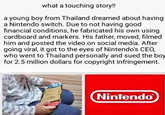 what a touching story!! a young boy from Thailand dreamed about having a Nintendo switch. Due to not having good financial conditions, he fabricated his own using cardboard and markers. His father, moved, filmed him and posted the video on social media. After going viral, it got to the eyes of Nintendo's CEO, who went to Thailand personally and sued the boy for 2.5 million dollars for copyright infringement. Nintendo