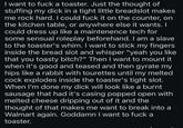 I want to f--- a toaster. Just the thought of stuffing my d--- in a tight little breadslot makes me rock hard. I could f--- it on the counter, on the kitchen table, or anywhere else it wants. I could dress up like a maintenence tech for some sensual roleplay beforehand. I am a slave to the toaster's whim. I want to stick my fingers inside the bread slot and whisper "yeah you like that you toasty bitch?" Then I want to mount it when it's good and teased and then gyrate my hips like a rabbit with tourettes until my melted c--- explodes inside the toaster's tight slot. When I'm done my d--- will look like a burnt sausage that had it's casing popped open with melted cheese dripping out of it and the thought of that makes me want to break into a Walmart again. Goddamn I want to f--- a toaster.