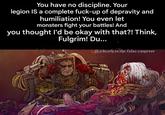 You have no discipline. Your legion IS a complete f----up of depravity and humiliation! You even let monsters fight your battles! And you thought I'd be okay with that?! Think, Fulgrim! Du... adeath.to.the.false.emperor DADDY!