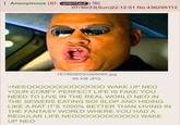 Anonymous (ID: q0SiTQpZ) 07/30/23(Sun)22:12:51 No.436295112 1679898550269085.jpg 95 KB JPG >NEEOOOOOOOOOOOOOO WAKE UP NEO YOUR COMFY PERFECT LIFE IS FAKE YOU NEED TO LIVE IN THE REAL WORLD NEO IN THE SEWERS EATING SOI SLOP AND HIDING LIKE A RAT IT'S 1000% BETTER THAN LIVING IN THE FANTASY WORLD WHERE YOU HAD A REGULAR LIFE NEOOOOOOOOOOOO WAKE UP NEO