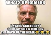 WHATS UP GAMERS 6 YEARS AGO TODAY! SHOT MYSELF 4 TIMES IN THE BACK OF THE HEAD imgflip.com D C