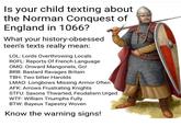 @medievaistmet Is your child texting about the Norman Conquest of England in 1066? What your history-obsessed teen's texts really mean: LOL: Lords Overthrowing Locals ROFL: Reports Of French Language OMG: Onward Mangonels, Go! BRB: Bastard Ravages Britain TBH: Two bitter Harolds LMAO: Longbows Missing Armor Often AFK: Arrows Frustrating Knights STFU: Saxons Thwarted, Feudalism Urged W--: William Triumphs Fully BTW: Bayeux Tapestry Woven Know the warning signs!