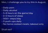 Men, I challenge you to try this in August. - Daily p--- - Daily alcohol - 5-8 hours on the game/day - 2-5 hours of sleep - 500> steps/day - O push-ups daily - No home cooked meals; takeout only Shall we?