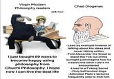 Virgin Modern Philosophy readers Tetsu Chad Diogenes I just bought 69 ways to become happy using philosophy from Chuchi Philosophy. I hope now I can live the best life • Lead by example Instead of talking about his ideas and never taking action •Told Alexander the Great to stand the f*ck out of his sunlight just imagine how he treated the other rulers he encountered ⚫Lived in a f*cking barrel ⚫Only befriended dogs •Attended Plato's lectures frequently only to troll him