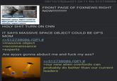 08/10/25(Sun)21:26:11 No.512738086 FRONT PAGE OF FOXNEWS RIGHT NOW!!!!!!!!!!!|| COSMIC INTRUDER Massive space object could be alien probe on 'reconnaissance mission, expert warns H-------- TURN ON CNN IT SAYS MASSIVE SPACE OBJECT COULD BE OP'S MOM >>512738086 (OP) # >massive object >reconnaissance >experts Are ayyys gonna abduct me and f--- my ass? >>512738086 (OP) # >our new alien overlords can probably do better than our current leaders