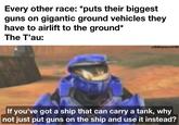 Every other race: *puts their biggest guns on gigantic ground vehicles they have to airlift to the ground* The T'au: u/BillCarson12799 If you've got a ship that can carry a tank, why not just put guns on the ship and use it instead?