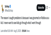 The reason I caught predators is because I was groomed on Roblox as a kid. I never want to see kids go through what I went through Schlep @RealSchlep Subscribe The reason I caught predators is because I was groomed on Roblox as a kid. I never want to see kids go through what I went through • Last edited 6:24 AM Aug 9, 2025 215.6K Views