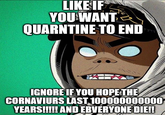 LIKE IF YOU WANT QUARNTINE TO END IGNORE IF YOU HOPE THE CORNAVIURS LAST 100000000000 YEARS!!!!! AND EBVERYONE DIE!!