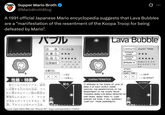 Supper Mario Broth @MarioBrothBlog 0 A 1991 official Japanese Mario encyclopedia suggests that Lava Bubbles are a "manifestation of the resentment of the Koopa Troop for being defeated by Mario". バブル 分類 ゴースト 123 攻撃力 ★★★ 防御力 *** じゅつけんば 出現場所 ワールド24、3 4. 5 4. 6- 4.7-4. 8-4 な 《攻擊方法> ファイア ○≡有効 X X x=効果なし 性格・特徴 各ワールドのエリア4 城内 動き Levita に出現する炎の池の溶岩。 マリ なん オに倒されたクッパ族の怨念が 実体化したもの…? マリオ が池をとびこそうとすると、突 下からとび出すので注意。 Source: Super Mario Wiki user "Bowrus.101", imgur.com/a/podoboo-S1rzhUx Lava Bubble CLASSIFICATION GHOST TRIBE OFFENSIVE POWER DEFENSIVE POWER APPEARS IN WORLD 2-4, 3-4, 4-4, 5-4 6-7, 7-4, 8-4 ATTACK METHOD JUMP FIRE X X CHARACTERISTICS IT APPEARS IN THE PONDS OF LAVA OF AREA 4 OF EACH WORLD, INSIDE CASTLES. THE MANIFESTATION OF THE RESENTMENT OF THE KOOPA TROOP TOWARDS MARIO FOR BEING DEFEATED BY HIM? WHEN MARIO TRIES TO JUMP ACROSS THE POND, IT WILL SUDDENLY JUMP OUT FROM UNDERNEATH. VALID X=NO EFFECT MOVEMENT
