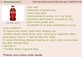 Anonymous Coca-Cola 43 KB JPG cola uniform 05/14/19(Tue)10:05:33 No.799727154 >be me >having a good day >icecube.exe >someone knocks on my door >autism activated, sneak to my door and peak out >outside is a guy wearing a coca >I open the door, ask him whats up >Coke dude said they are running a special offer and gave me a 1 liter bottle for free >I was thinking about having a nice cold coca cola for the whole day >Drink it >Today was a good day Thank you coca cola dude