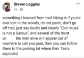 Steven Loggins 4d S 000 something I learned from trail hiking is if you're ever lost in the woods, do not panic, don't go off trail, just say loudly and clearly "Elon Musk is not a Genius", and several of the most un ble men alive will appear out of nowhere to call you poor, then you can follow them to the parking lot where their Tesla exploded