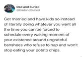 Dad and Buried @DadandBuried Get married and have kids so instead of literally doing whatever you want all the time you can be forced to schedule every waking moment of your existence around ungrateful banshees who refuse to nap and won't stop eating your potato chips.