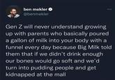 ben mekler @benmekler Gen Z will never understand growing up with parents who basically poured a gallon of milk into your body with a funnel every day because Big Milk told them that if we didn't drink enough our bones would go soft and we'd turn into pudding people and get kidnapped at the mall