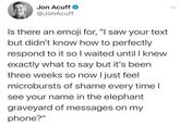 Jon Acuff @JonAcuff Is there an emoji for, "I saw your text but didn't know how to perfectly respond to it so I waited until I knew exactly what to say but it's been three weeks so now I just feel microbursts of shame every time I see your name in the elephant graveyard of messages on my phone?"