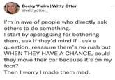 Becky Vieira | Witty Otter @wittyotter_ I'm in awe of people who directly ask others to do something. I start by apologizing for bothering them, ask if they'd mind if I ask a question, reassure there's no rush but WHEN THEY HAVE A CHANCE, could they move their car because it's on my foot? Then I worry I made them mad.