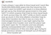 wunkolo I had a dream I was able to time travel and I went like 10,20,100,1000, 2000 years into the future but the instant I went to 4,000 I got stuck in a time dilation jail set up by the American government in the year 3,877 in which anyone that tried to time travel back or forth across May 23, 3877 while on Earth would end up stuck in this time dilation chamber trap to stop time travelers but like it was so crazy and mismanaged because it was legit capturing like every single time traveler ever and the place had only been open for 12 minutes and was already getting overpopulated with nonstop multiple recursive instances of this one other guy trying to break previous versions of himself out of this god time traveler jail (