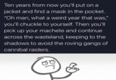Ten years from now you'll put on a jacket and find a mask in the pocket. "Oh man, what a weird year that was," you'll chuckle to yourself. Then you'll pick up your machete and continue across the wasteland, keeping to the shadows to avoid the roving gangs of cannibal raiders.