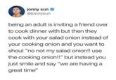 jonny sun @jonnysun being an adult is inviting a friend over to cook dinner with but then they cook with your salad onion instead of your cooking onion and you want to shout "no not my salad onion!! use the cooking onion!!" but instead you just smile and say "we are having a great time"